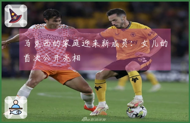 马克西的家庭迎来新成员：女儿的首次公开亮相