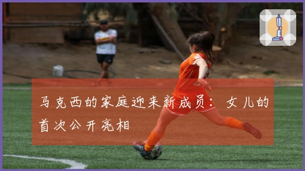 马克西的家庭迎来新成员：女儿的首次公开亮相