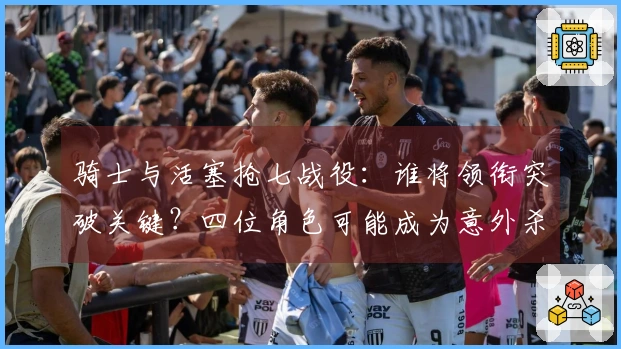 骑士与活塞抢七战役：谁将领衔突破关键？四位角色可能成为意外杀手