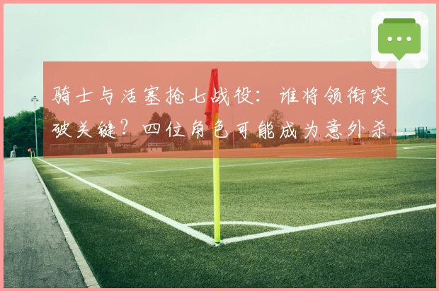 骑士与活塞抢七战役：谁将领衔突破关键？四位角色可能成为意外杀手